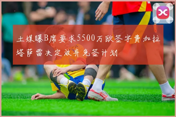 土媒曝B席要求5500万欧签字费加拉塔萨雷决定放弃免签计划