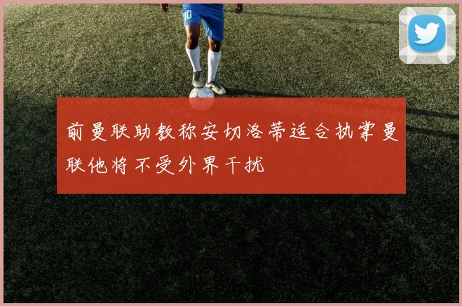 前曼联助教称安切洛蒂适合执掌曼联他将不受外界干扰