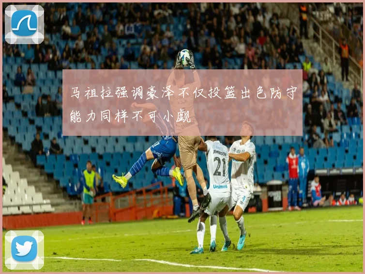 马祖拉强调豪泽不仅投篮出色防守能力同样不可小觑