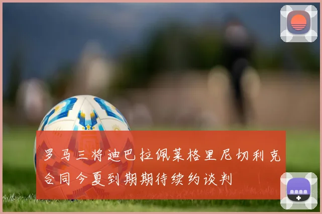 罗马三将迪巴拉佩莱格里尼切利克合同今夏到期期待续约谈判