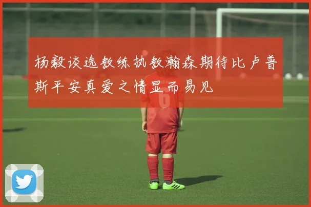 杨毅谈选教练执教瀚森期待比卢普斯平安真爱之情显而易见