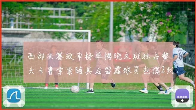 西部决赛效率榜单揭晓文班独占鳌头卡鲁索紧随其后雷霆球员包揽2到5名
