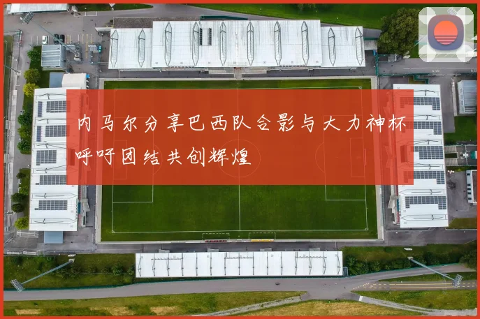 内马尔分享巴西队合影与大力神杯呼吁团结共创辉煌