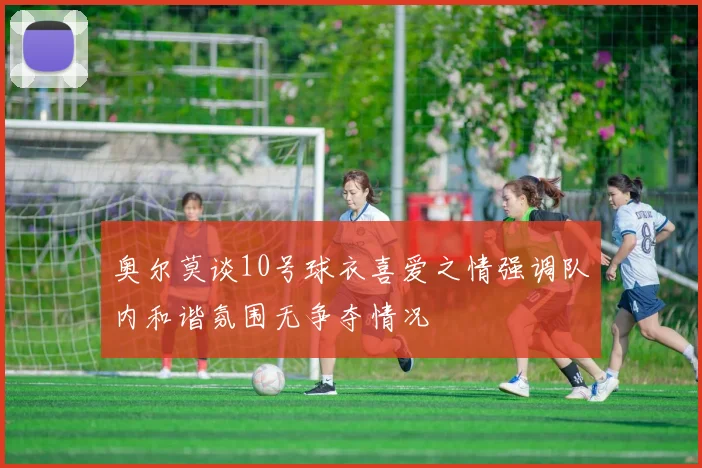 奥尔莫谈10号球衣喜爱之情强调队内和谐氛围无争夺情况
