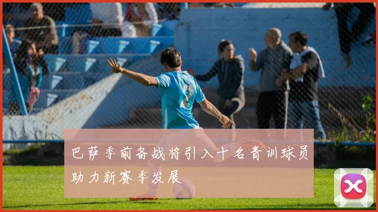 巴萨季前备战将引入十名青训球员助力新赛季发展