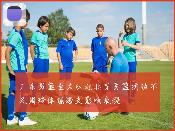 广东男篮全力以赴北京男篮拼劲不足周琦体能透支影响表现