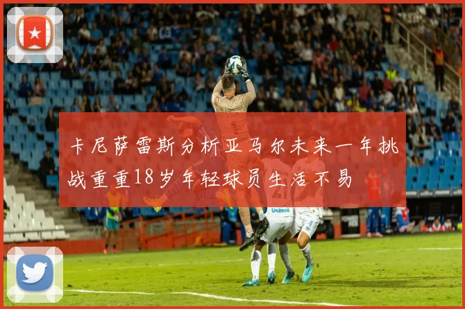 卡尼萨雷斯分析亚马尔未来一年挑战重重18岁年轻球员生活不易