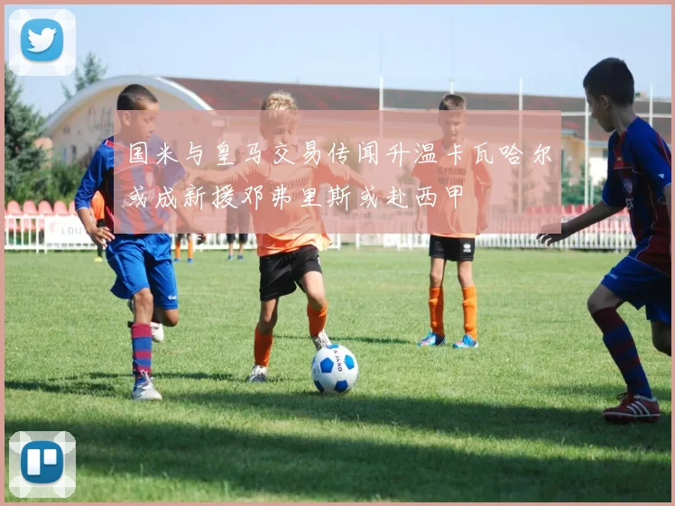 国米与皇马交易传闻升温卡瓦哈尔或成新援邓弗里斯或赴西甲