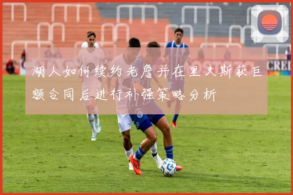 湖人如何续约老詹并在里夫斯获巨额合同后进行补强策略分析