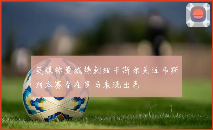 英媒称曼城热刺纽卡斯尔关注韦斯利本赛季在罗马表现出色