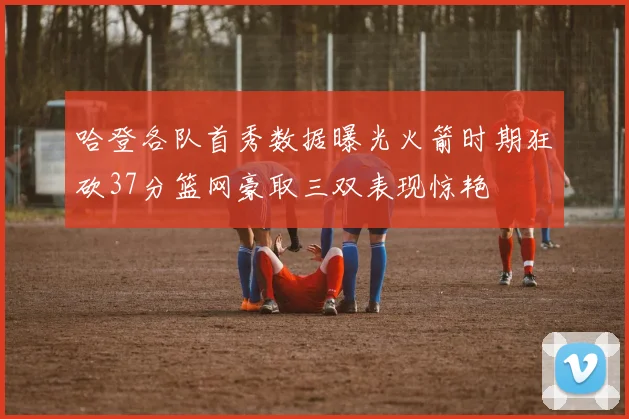 哈登各队首秀数据曝光火箭时期狂砍37分篮网豪取三双表现惊艳