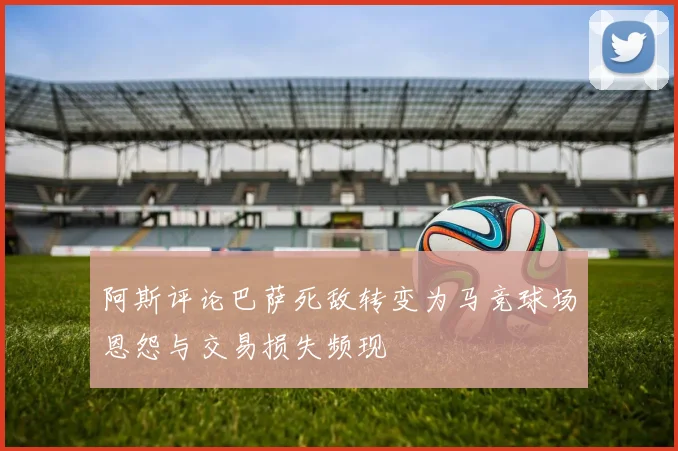 阿斯评论巴萨死敌转变为马竞球场恩怨与交易损失频现