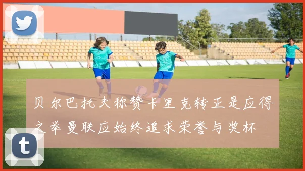 贝尔巴托夫称赞卡里克转正是应得之举曼联应始终追求荣誉与奖杯
