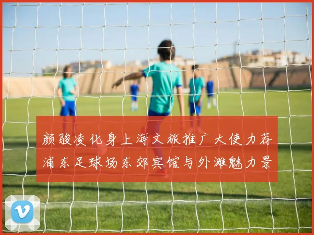 颜骏凌化身上海文旅推广大使力荐浦东足球场东郊宾馆与外滩魅力景点