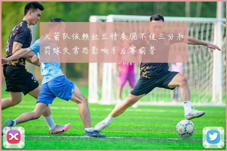 火箭队依赖杜兰特表现不佳三分和罚球失常恐影响季后赛前景