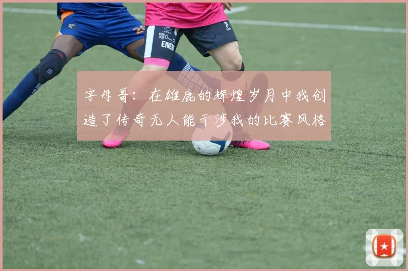 字母哥：在雄鹿的辉煌岁月中我创造了传奇无人能干涉我的比赛风格