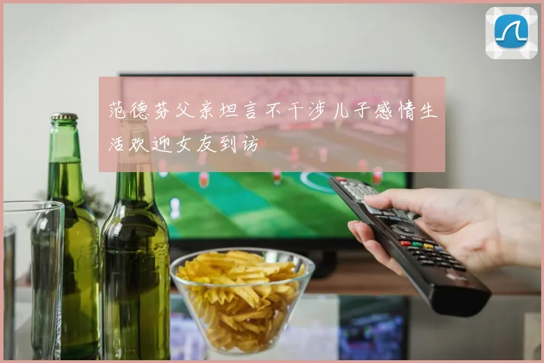 范德芬父亲坦言不干涉儿子感情生活欢迎女友到访